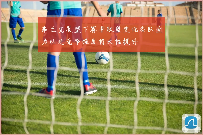 弗兰克展望下赛季联盟变化各队全力以赴竞争强度将大幅提升