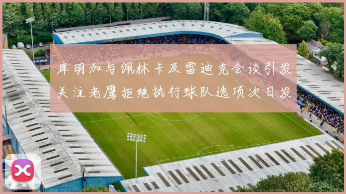 库明加与佩林卡及雷迪克会谈引发关注老鹰拒绝执行球队选项次日发生