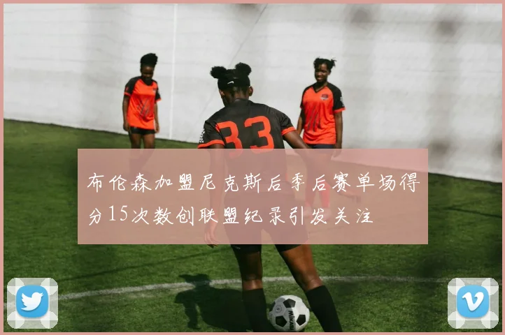 布伦森加盟尼克斯后季后赛单场得分15次数创联盟纪录引发关注