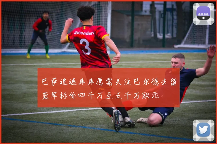 巴萨追逐库库愿需关注巴尔德去留蓝军标价四千万至五千万欧元
