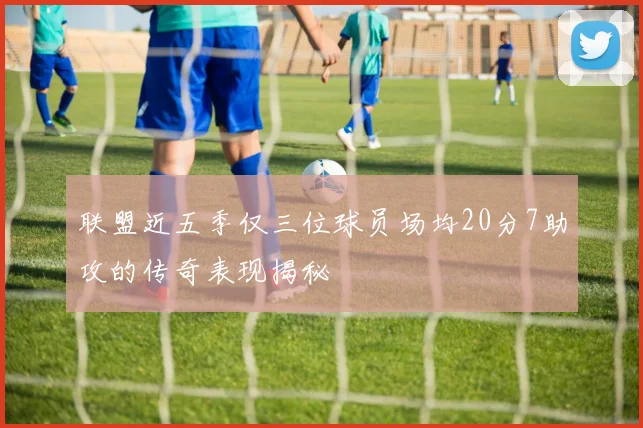 联盟近五季仅三位球员场均20分7助攻的传奇表现揭秘