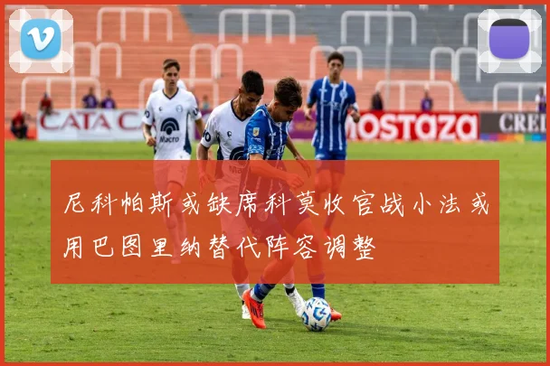 尼科帕斯或缺席科莫收官战小法或用巴图里纳替代阵容调整