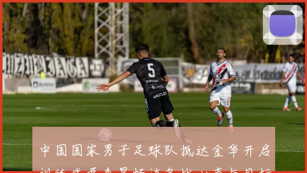 中国国家男子足球队抵达金华开启训练武磊李昊畅谈备战心声与目标