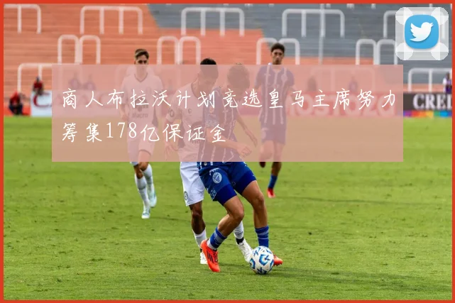 商人布拉沃计划竞选皇马主席努力筹集178亿保证金