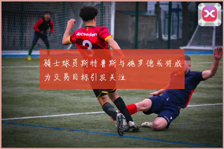 骑士球员斯特鲁斯与施罗德或将成为交易目标引发关注