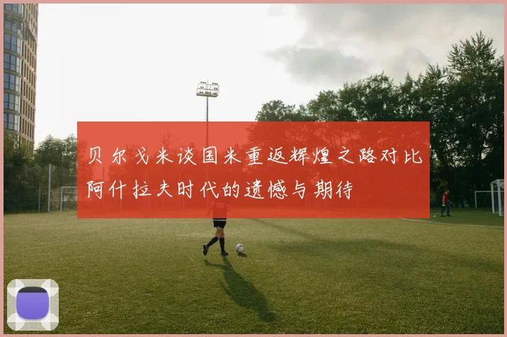 贝尔戈米谈国米重返辉煌之路对比阿什拉夫时代的遗憾与期待