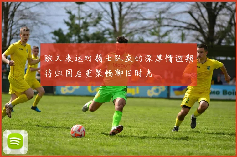 欧文表达对骑士队友的深厚情谊期待归国后重聚畅聊旧时光
