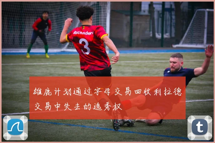 雄鹿计划通过字母交易回收利拉德交易中失去的选秀权