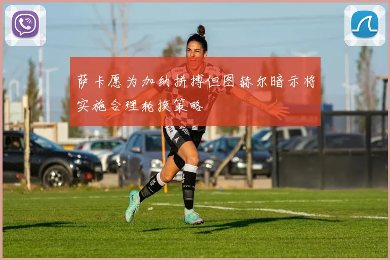 萨卡愿为加纳拼搏但图赫尔暗示将实施合理轮换策略