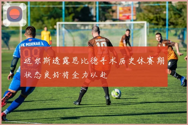 迈尔斯透露恩比德手术历史休赛期状态良好将全力以赴