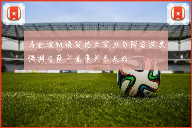 马杜埃凯谈英格兰实力与阵容深度强调与萨卡竞争关系友好